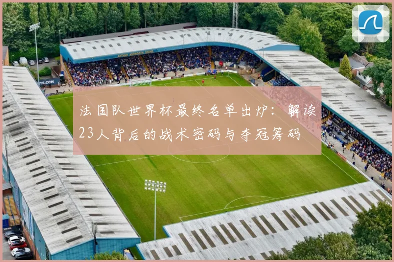 法国队世界杯最终名单出炉：解读23人背后的战术密码与夺冠筹码