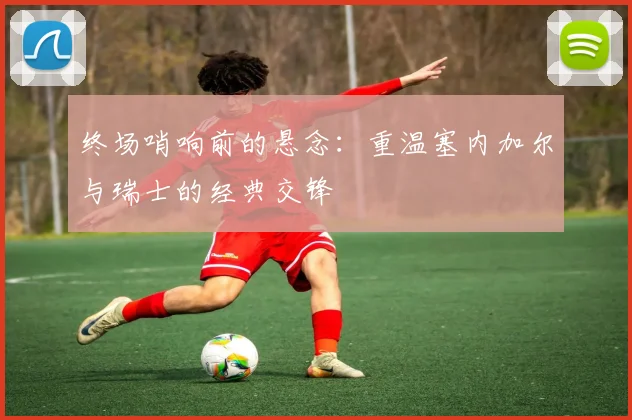 终场哨响前的悬念：重温塞内加尔与瑞士的经典交锋