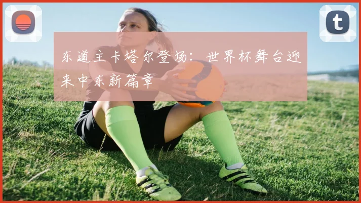 东道主卡塔尔登场：世界杯舞台迎来中东新篇章
